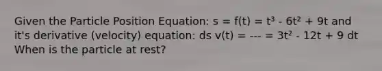 Given the Particle Position Equation: s = f(t) = t³ - 6t² + 9t and it's derivative (velocity) equation: ds v(t) = --- = 3t² - 12t + 9 dt When is the particle at rest?