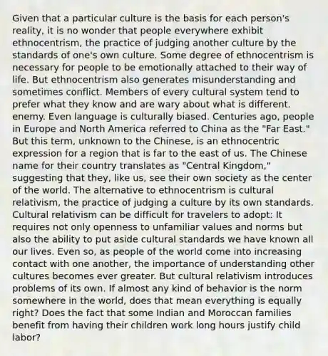 Given that a particular culture is the basis for each person's reality, it is no wonder that people everywhere exhibit ethnocentrism, the practice of judging another culture by the standards of one's own culture. Some degree of ethnocentrism is necessary for people to be emotionally attached to their way of life. But ethnocentrism also generates misunderstanding and sometimes conflict. Members of every cultural system tend to prefer what they know and are wary about what is different. enemy. Even language is culturally biased. Centuries ago, people in Europe and North America referred to China as the "Far East." But this term, unknown to the Chinese, is an ethnocentric expression for a region that is far to the east of us. The Chinese name for their country translates as "Central Kingdom," suggesting that they, like us, see their own society as the center of the world. The alternative to ethnocentrism is cultural relativism, the practice of judging a culture by its own standards. Cultural relativism can be difficult for travelers to adopt: It requires not only openness to unfamiliar values and norms but also the ability to put aside cultural standards we have known all our lives. Even so, as people of the world come into increasing contact with one another, the importance of understanding other cultures becomes ever greater. But cultural relativism introduces problems of its own. If almost any kind of behavior is the norm somewhere in the world, does that mean everything is equally right? Does the fact that some Indian and Moroccan families benefit from having their children work long hours justify child labor?