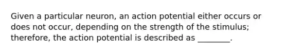 Given a particular neuron, an action potential either occurs or does not occur, depending on the strength of the stimulus; therefore, the action potential is described as ________.