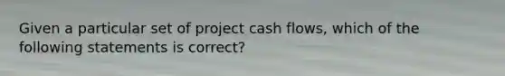 Given a particular set of project cash flows, which of the following statements is correct?