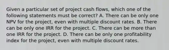 Given a particular set of project cash flows, which one of the following statements must be correct? A. There can be only one NPV for the project, even with multiple discount rates. B. There can be only one IRR for the project. C. There can be <a href='https://www.questionai.com/knowledge/keWHlEPx42-more-than' class='anchor-knowledge'>more than</a> one IRR for the project. D. There can be only one profitability index for the project, even with multiple discount rates.