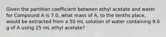 Given the partition coefficient between ethyl acetate and water for Compound A is 7.0, what mass of A, to the tenths place, would be extracted from a 50 mL solution of water containing 9.0 g of A using 25 mL ethyl acetate?