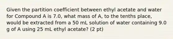 Given the partition coefficient between ethyl acetate and water for Compound A is 7.0, what mass of A, to the tenths place, would be extracted from a 50 mL solution of water containing 9.0 g of A using 25 mL ethyl acetate? (2 pt)