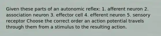 Given these parts of an autonomic reflex: 1. afferent neuron 2. association neuron 3. effector cell 4. efferent neuron 5. sensory receptor Choose the correct order an action potential travels through them from a stimulus to the resulting action.