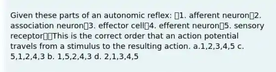 Given these parts of an autonomic reflex: 1. afferent neuron2. association neuron3. effector cell4. efferent neuron5. sensory receptorThis is the correct order that an action potential travels from a stimulus to the resulting action. a.1,2,3,4,5 c. 5,1,2,4,3 b. 1,5,2,4,3 d. 2,1,3,4,5