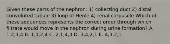 Given these parts of the nephron: 1) collecting duct 2) distal convoluted tubule 3) loop of Henle 4) renal corpuscle Which of these sequences represents the correct order through which filtrate would move in the nephron during urine formation? A. 1,2,3,4 B. 1,3,2,4 C. 2,1,4,3 D. 3,4,2,1 E. 4,3,2,1