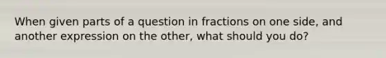 When given parts of a question in fractions on one side, and another expression on the other, what should you do?