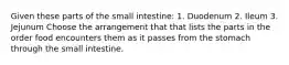 Given these parts of the small intestine: 1. Duodenum 2. Ileum 3. Jejunum Choose the arrangement that that lists the parts in the order food encounters them as it passes from the stomach through the small intestine.