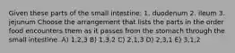 Given these parts of the small intestine: 1. duodenum 2. ileum 3. jejunum Choose the arrangement that lists the parts in the order food encounters them as it passes from the stomach through the small intestine. A) 1,2,3 B) 1,3,2 C) 2,1,3 D) 2,3,1 E) 3,1,2