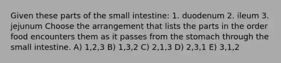 Given these parts of the small intestine: 1. duodenum 2. ileum 3. jejunum Choose the arrangement that lists the parts in the order food encounters them as it passes from the stomach through the small intestine. A) 1,2,3 B) 1,3,2 C) 2,1,3 D) 2,3,1 E) 3,1,2