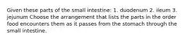 Given these parts of the small intestine: 1. duodenum 2. ileum 3. jejunum Choose the arrangement that lists the parts in the order food encounters them as it passes from the stomach through the small intestine.