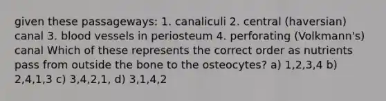 given these passageways: 1. canaliculi 2. central (haversian) canal 3. blood vessels in periosteum 4. perforating (Volkmann's) canal Which of these represents the correct order as nutrients pass from outside the bone to the osteocytes? a) 1,2,3,4 b) 2,4,1,3 c) 3,4,2,1, d) 3,1,4,2