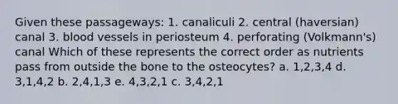 Given these passageways: 1. canaliculi 2. central (haversian) canal 3. blood vessels in periosteum 4. perforating (Volkmann's) canal Which of these represents the correct order as nutrients pass from outside the bone to the osteocytes? a. 1,2,3,4 d. 3,1,4,2 b. 2,4,1,3 e. 4,3,2,1 c. 3,4,2,1