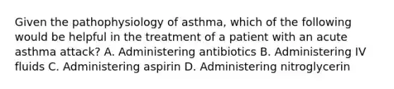 Given the pathophysiology of​ asthma, which of the following would be helpful in the treatment of a patient with an acute asthma​ attack? A. Administering antibiotics B. Administering IV fluids C. Administering aspirin D. Administering nitroglycerin