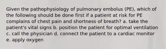 Given the pathophysiology of pulmonary embolus (PE), which of the following should be done first if a patient at risk for PE complains of chest pain and shortness of breath? a. take the patient's vital signs b. position the patient for optimal ventilation c. call the physician d. connect the patient to a cardiac monitor e. apply oxygen