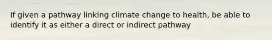 If given a pathway linking climate change to health, be able to identify it as either a direct or indirect pathway