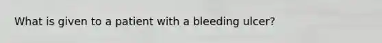 What is given to a patient with a bleeding ulcer?