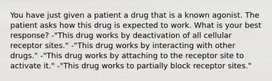 You have just given a patient a drug that is a known agonist. The patient asks how this drug is expected to work. What is your best response? -"This drug works by deactivation of all cellular receptor sites." -"This drug works by interacting with other drugs." -"This drug works by attaching to the receptor site to activate it." -"This drug works to partially block receptor sites."