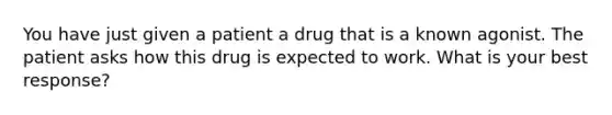 You have just given a patient a drug that is a known agonist. The patient asks how this drug is expected to work. What is your best response?