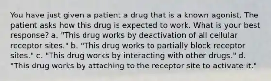 You have just given a patient a drug that is a known agonist. The patient asks how this drug is expected to work. What is your best response? a. "This drug works by deactivation of all cellular receptor sites." b. "This drug works to partially block receptor sites." c. "This drug works by interacting with other drugs." d. "This drug works by attaching to the receptor site to activate it."