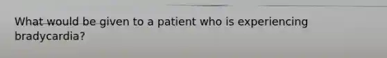 What would be given to a patient who is experiencing bradycardia?