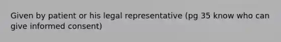 Given by patient or his legal representative (pg 35 know who can give informed consent)