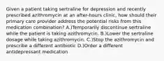 Given a patient taking sertraline for depression and recently prescribed azithromycin at an after-hours clinic, how should their primary care provider address the potential risks from this medication combination? A.)Temporarily discontinue sertraline while the patient is taking azithromycin. B.)Lower the sertraline dosage while taking azithromycin. C.)Stop the azithromycin and prescribe a different antibiotic D.)Order a different antidepressant medication