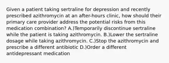 Given a patient taking sertraline for depression and recently prescribed azithromycin at an after-hours clinic, how should their primary care provider address the potential risks from this medication combination? A.)Temporarily discontinue sertraline while the patient is taking azithromycin. B.)Lower the sertraline dosage while taking azithromycin. C.)Stop the azithromycin and prescribe a different antibiotic D.)Order a different antidepressant medication