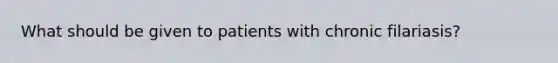 What should be given to patients with chronic filariasis?