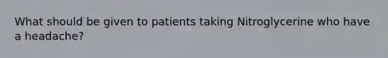 What should be given to patients taking Nitroglycerine who have a headache?