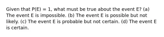 Given that P(E) = 1, what must be true about the event E? (a) The event E is impossible. (b) The event E is possible but not likely. (c) The event E is probable but not certain. (d) The event E is certain.