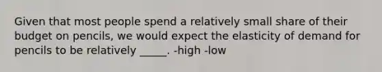 Given that most people spend a relatively small share of their budget on pencils, we would expect the elasticity of demand for pencils to be relatively _____. -high -low