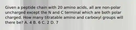 Given a peptide chain with 20 amino acids, all are non-polar uncharged except the N and C terminal which are both polar charged. How many titratable amino and carboxyl groups will there be? A. 4 B. 6 C. 2 D. 7