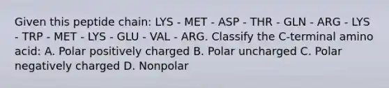 Given this peptide chain: LYS - MET - ASP - THR - GLN - ARG - LYS - TRP - MET - LYS - GLU - VAL - ARG. Classify the C-terminal amino acid: A. Polar positively charged B. Polar uncharged C. Polar negatively charged D. Nonpolar