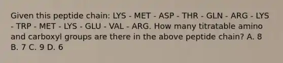 Given this peptide chain: LYS - MET - ASP - THR - GLN - ARG - LYS - TRP - MET - LYS - GLU - VAL - ARG. How many titratable amino and carboxyl groups are there in the above peptide chain? A. 8 B. 7 C. 9 D. 6