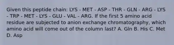 Given this peptide chain: LYS - MET - ASP - THR - GLN - ARG - LYS - TRP - MET - LYS - GLU - VAL - ARG. If the first 5 amino acid residue are subjected to anion exchange chromatography, which amino acid will come out of the column last? A. Gln B. His C. Met D. Asp