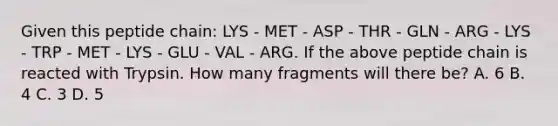 Given this peptide chain: LYS - MET - ASP - THR - GLN - ARG - LYS - TRP - MET - LYS - GLU - VAL - ARG. If the above peptide chain is reacted with Trypsin. How many fragments will there be? A. 6 B. 4 C. 3 D. 5