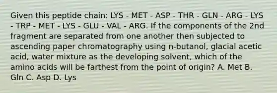 Given this peptide chain: LYS - MET - ASP - THR - GLN - ARG - LYS - TRP - MET - LYS - GLU - VAL - ARG. If the components of the 2nd fragment are separated from one another then subjected to ascending paper chromatography using n-butanol, glacial acetic acid, water mixture as the developing solvent, which of the <a href='https://www.questionai.com/knowledge/k9gb720LCl-amino-acids' class='anchor-knowledge'>amino acids</a> will be farthest from the point of origin? A. Met B. Gln C. Asp D. Lys