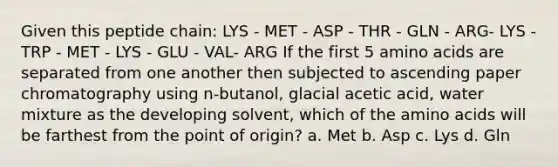 Given this peptide chain: LYS - MET - ASP - THR - GLN - ARG- LYS - TRP - MET - LYS - GLU - VAL- ARG If the first 5 amino acids are separated from one another then subjected to ascending paper chromatography using n-butanol, glacial acetic acid, water mixture as the developing solvent, which of the amino acids will be farthest from the point of origin? a. Met b. Asp c. Lys d. Gln