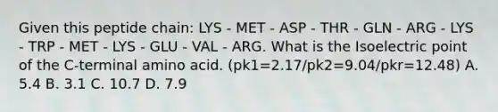 Given this peptide chain: LYS - MET - ASP - THR - GLN - ARG - LYS - TRP - MET - LYS - GLU - VAL - ARG. What is the Isoelectric point of the C-terminal amino acid. (pk1=2.17/pk2=9.04/pkr=12.48) A. 5.4 B. 3.1 C. 10.7 D. 7.9