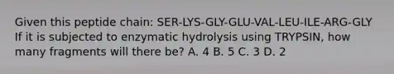 Given this peptide chain: SER-LYS-GLY-GLU-VAL-LEU-ILE-ARG-GLY If it is subjected to enzymatic hydrolysis using TRYPSIN, how many fragments will there be? A. 4 B. 5 C. 3 D. 2