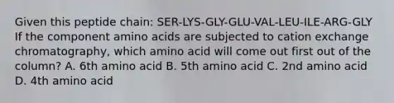 Given this peptide chain: SER-LYS-GLY-GLU-VAL-LEU-ILE-ARG-GLY If the component amino acids are subjected to cation exchange chromatography, which amino acid will come out first out of the column? A. 6th amino acid B. 5th amino acid C. 2nd amino acid D. 4th amino acid