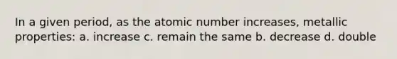 In a given period, as the atomic number increases, metallic properties: a. increase c. remain the same b. decrease d. double