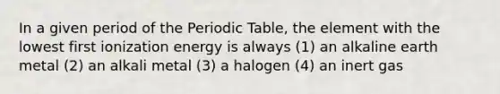 In a given period of the Periodic Table, the element with the lowest first ionization energy is always (1) an alkaline earth metal (2) an alkali metal (3) a halogen (4) an inert gas