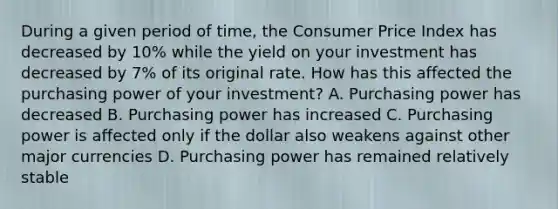 During a given period of time, the Consumer Price Index has decreased by 10% while the yield on your investment has decreased by 7% of its original rate. How has this affected the purchasing power of your investment? A. Purchasing power has decreased B. Purchasing power has increased C. Purchasing power is affected only if the dollar also weakens against other major currencies D. Purchasing power has remained relatively stable