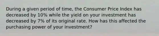 During a given period of time, the Consumer Price Index has decreased by 10% while the yield on your investment has decreased by 7% of its original rate. How has this affected the purchasing power of your investment?