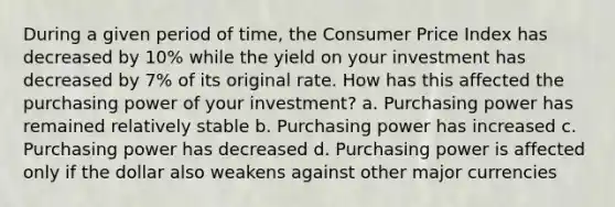 During a given period of time, the Consumer Price Index has decreased by 10% while the yield on your investment has decreased by 7% of its original rate. How has this affected the purchasing power of your investment? a. Purchasing power has remained relatively stable b. Purchasing power has increased c. Purchasing power has decreased d. Purchasing power is affected only if the dollar also weakens against other major currencies