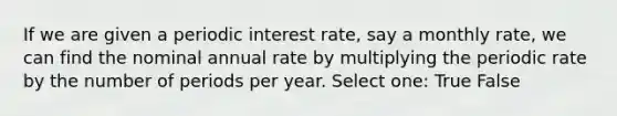 If we are given a periodic interest rate, say a monthly rate, we can find the nominal annual rate by multiplying the periodic rate by the number of periods per year. Select one: True False