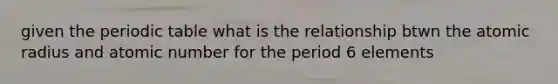 given the periodic table what is the relationship btwn the atomic radius and atomic number for the period 6 elements