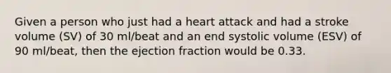 Given a person who just had a heart attack and had a stroke volume (SV) of 30 ml/beat and an end systolic volume (ESV) of 90 ml/beat, then the ejection fraction would be 0.33.